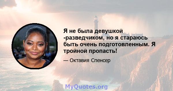 Я не была девушкой -разведчиком, но я стараюсь быть очень подготовленным. Я тройной пропасть!