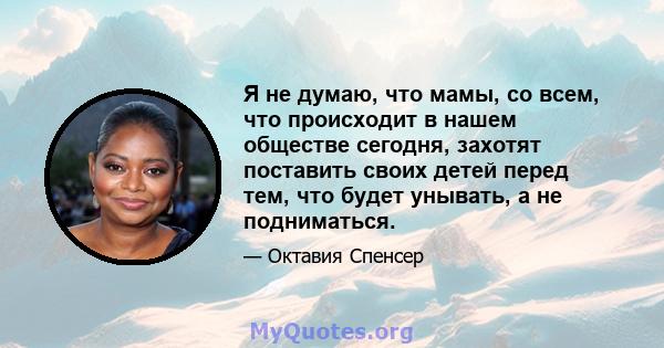 Я не думаю, что мамы, со всем, что происходит в нашем обществе сегодня, захотят поставить своих детей перед тем, что будет унывать, а не подниматься.