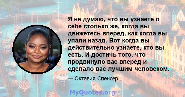 Я не думаю, что вы узнаете о себе столько же, когда вы движетесь вперед, как когда вы упали назад. Вот когда вы действительно узнаете, кто вы есть. И достичь того, что продвинуло вас вперед и сделало вас лучшим