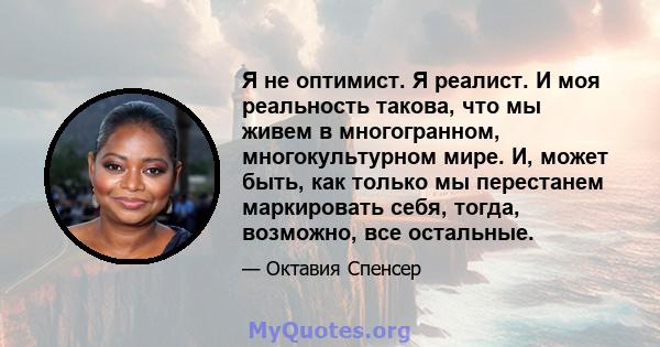 Я не оптимист. Я реалист. И моя реальность такова, что мы живем в многогранном, многокультурном мире. И, может быть, как только мы перестанем маркировать себя, тогда, возможно, все остальные.