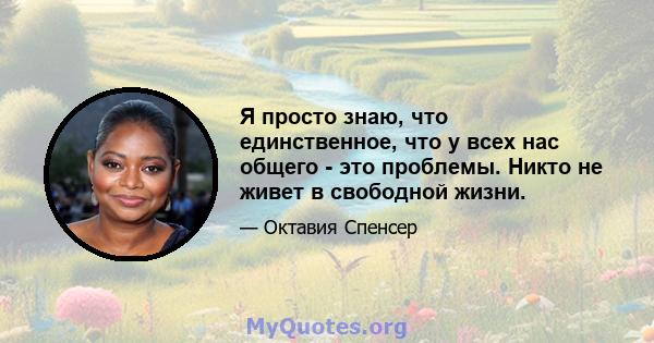 Я просто знаю, что единственное, что у всех нас общего - это проблемы. Никто не живет в свободной жизни.