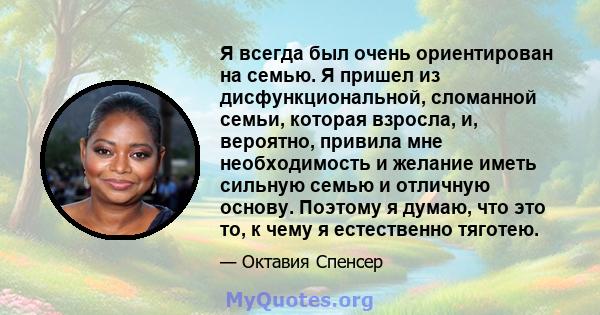 Я всегда был очень ориентирован на семью. Я пришел из дисфункциональной, сломанной семьи, которая взросла, и, вероятно, привила мне необходимость и желание иметь сильную семью и отличную основу. Поэтому я думаю, что это 