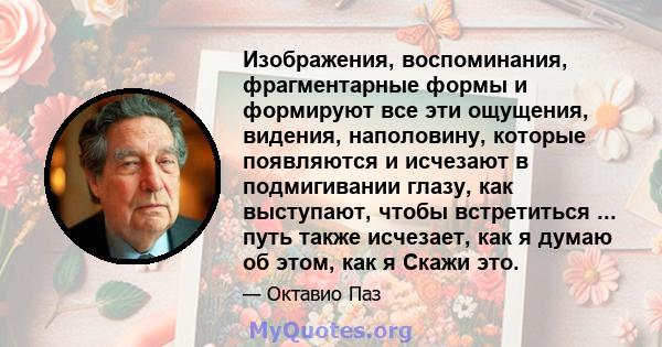 Изображения, воспоминания, фрагментарные формы и формируют все эти ощущения, видения, наполовину, которые появляются и исчезают в подмигивании глазу, как выступают, чтобы встретиться ... путь также исчезает, как я думаю 