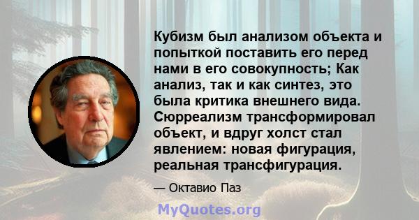 Кубизм был анализом объекта и попыткой поставить его перед нами в его совокупность; Как анализ, так и как синтез, это была критика внешнего вида. Сюрреализм трансформировал объект, и вдруг холст стал явлением: новая