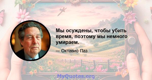 Мы осуждены, чтобы убить время, поэтому мы немного умираем.