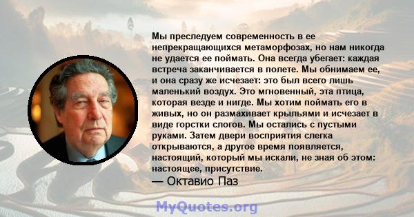 Мы преследуем современность в ее непрекращающихся метаморфозах, но нам никогда не удается ее поймать. Она всегда убегает: каждая встреча заканчивается в полете. Мы обнимаем ее, и она сразу же исчезает: это был всего