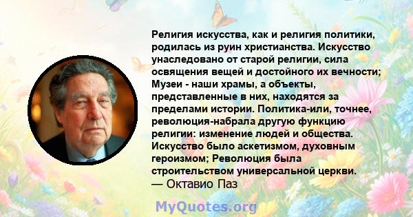 Религия искусства, как и религия политики, родилась из руин христианства. Искусство унаследовано от старой религии, сила освящения вещей и достойного их вечности; Музеи - наши храмы, а объекты, представленные в них,