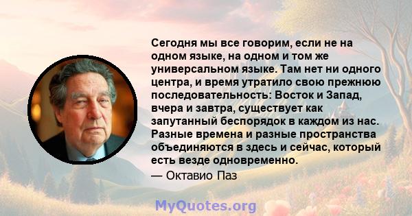 Сегодня мы все говорим, если не на одном языке, на одном и том же универсальном языке. Там нет ни одного центра, и время утратило свою прежнюю последовательность: Восток и Запад, вчера и завтра, существует как