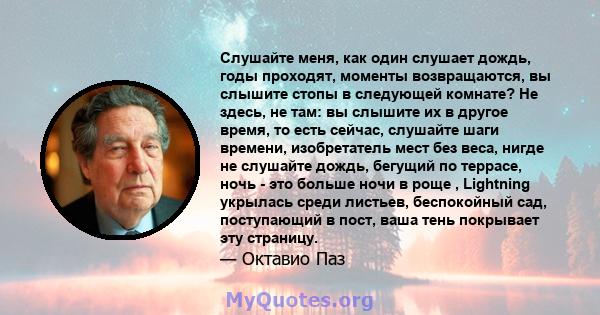 Слушайте меня, как один слушает дождь, годы проходят, моменты возвращаются, вы слышите стопы в следующей комнате? Не здесь, не там: вы слышите их в другое время, то есть сейчас, слушайте шаги времени, изобретатель мест