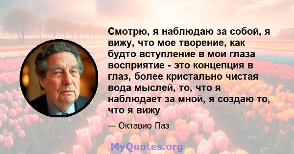 Смотрю, я наблюдаю за собой, я вижу, что мое творение, как будто вступление в мои глаза восприятие - это концепция в глаз, более кристально чистая вода мыслей, то, что я наблюдает за мной, я создаю то, что я вижу