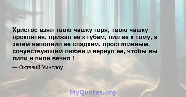 Христос взял твою чашку горя, твою чашку проклятия, прижал ее к губам, пил ее к тому, а затем наполнил ее сладким, проститивным, сочувствующим любви и вернул ее, чтобы вы пили и пили вечно !