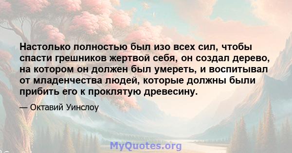 Настолько полностью был изо всех сил, чтобы спасти грешников жертвой себя, он создал дерево, на котором он должен был умереть, и воспитывал от младенчества людей, которые должны были прибить его к проклятую древесину.