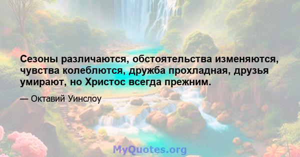 Сезоны различаются, обстоятельства изменяются, чувства колеблются, дружба прохладная, друзья умирают, но Христос всегда прежним.