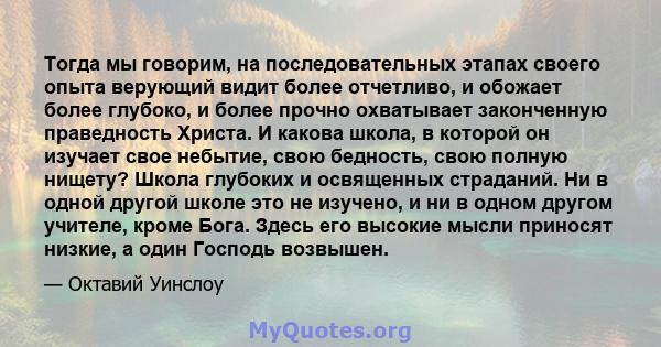 Тогда мы говорим, на последовательных этапах своего опыта верующий видит более отчетливо, и обожает более глубоко, и более прочно охватывает законченную праведность Христа. И какова школа, в которой он изучает свое