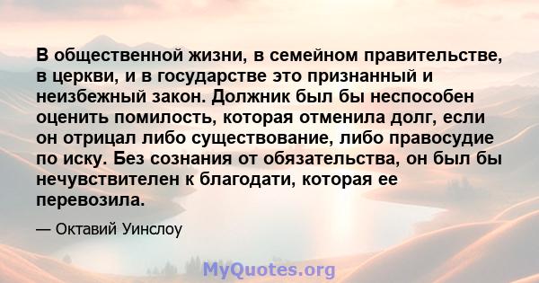 В общественной жизни, в семейном правительстве, в церкви, и в государстве это признанный и неизбежный закон. Должник был бы неспособен оценить помилость, которая отменила долг, если он отрицал либо существование, либо