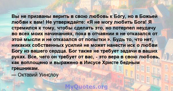 Вы не призваны верить в свою любовь к Богу, но в Божьей любви к вам! Не утверждайте: «Я не могу любить Бога! Я стремился к тому, чтобы сделать это, но потерпел неудачу во всех моих начинаниях, пока в отчаянии я не