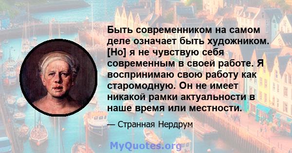 Быть современником на самом деле означает быть художником. [Но] я не чувствую себя современным в своей работе. Я воспринимаю свою работу как старомодную. Он не имеет никакой рамки актуальности в наше время или местности.