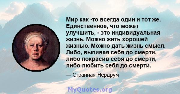 Мир как -то всегда один и тот же. Единственное, что может улучшить, - это индивидуальная жизнь. Можно жить хорошей жизнью. Можно дать жизнь смысл. Либо, выпивая себя до смерти, либо покрасив себя до смерти, либо любить