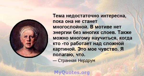 Тема недостаточно интересна, пока она не станет многослойной. В мотиве нет энергии без многих слоев. Также можно многому научиться, когда кто -то работает над сложной картиной. Это мое чувство. Я полагаю, что.