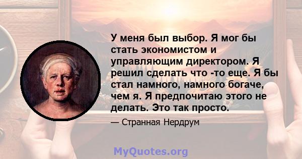 У меня был выбор. Я мог бы стать экономистом и управляющим директором. Я решил сделать что -то еще. Я бы стал намного, намного богаче, чем я. Я предпочитаю этого не делать. Это так просто.