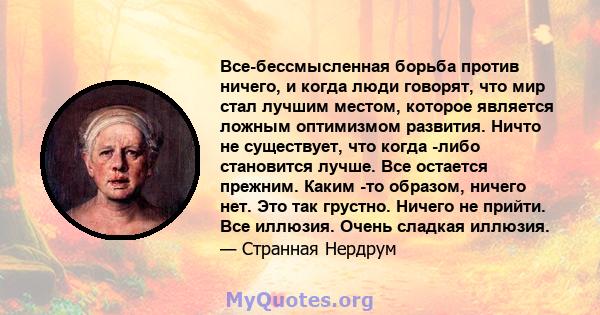 Все-бессмысленная борьба против ничего, и когда люди говорят, что мир стал лучшим местом, которое является ложным оптимизмом развития. Ничто не существует, что когда -либо становится лучше. Все остается прежним. Каким