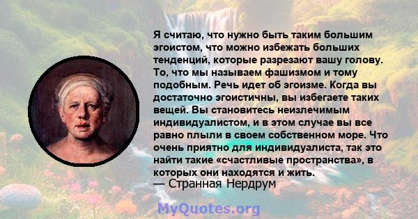 Я считаю, что нужно быть таким большим эгоистом, что можно избежать больших тенденций, которые разрезают вашу голову. То, что мы называем фашизмом и тому подобным. Речь идет об эгоизме. Когда вы достаточно эгоистичны,