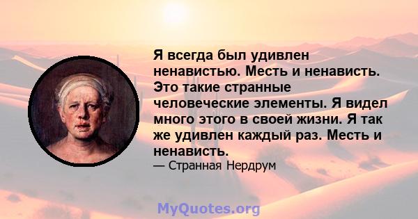 Я всегда был удивлен ненавистью. Месть и ненависть. Это такие странные человеческие элементы. Я видел много этого в своей жизни. Я так же удивлен каждый раз. Месть и ненависть.