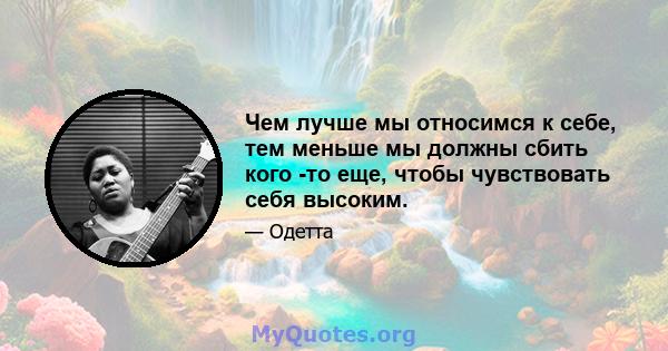 Чем лучше мы относимся к себе, тем меньше мы должны сбить кого -то еще, чтобы чувствовать себя высоким.