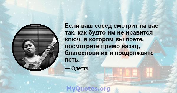 Если ваш сосед смотрит на вас так, как будто им не нравится ключ, в котором вы поете, посмотрите прямо назад, благослови их и продолжайте петь.