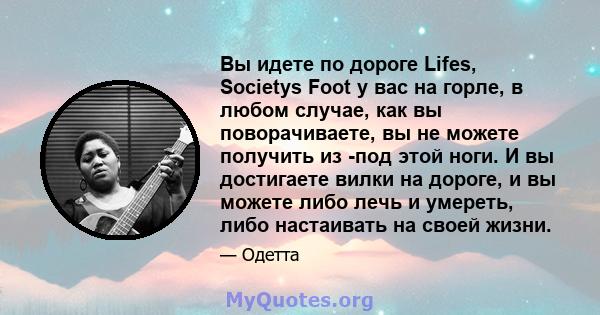 Вы идете по дороге Lifes, Societys Foot у вас на горле, в любом случае, как вы поворачиваете, вы не можете получить из -под этой ноги. И вы достигаете вилки на дороге, и вы можете либо лечь и умереть, либо настаивать на 