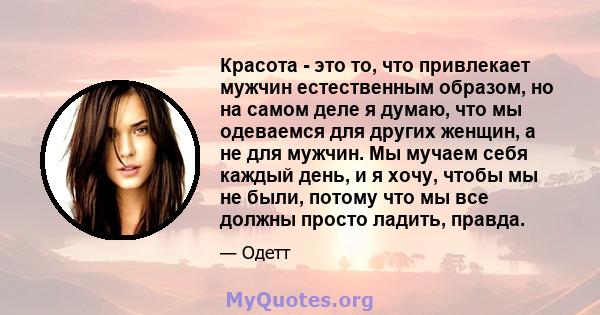 Красота - это то, что привлекает мужчин естественным образом, но на самом деле я думаю, что мы одеваемся для других женщин, а не для мужчин. Мы мучаем себя каждый день, и я хочу, чтобы мы не были, потому что мы все