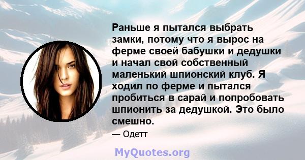 Раньше я пытался выбрать замки, потому что я вырос на ферме своей бабушки и дедушки и начал свой собственный маленький шпионский клуб. Я ходил по ферме и пытался пробиться в сарай и попробовать шпионить за дедушкой. Это 