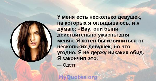 У меня есть несколько девушек, на которых я оглядываюсь, и я думаю: «Вау, они были действительно ужасны для меня». Я хотел бы извиниться от нескольких девушек, но что угодно. Я не держу никаких обид. Я закончил это.