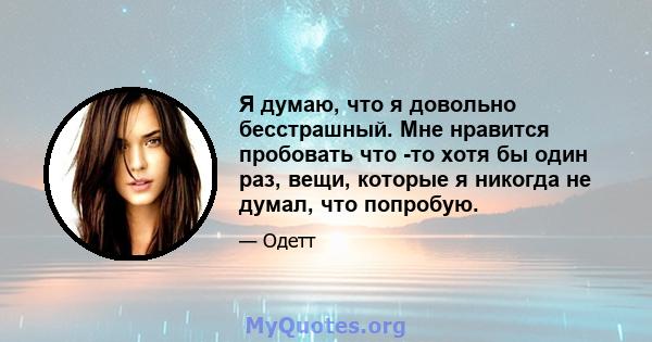 Я думаю, что я довольно бесстрашный. Мне нравится пробовать что -то хотя бы один раз, вещи, которые я никогда не думал, что попробую.