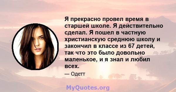 Я прекрасно провел время в старшей школе. Я действительно сделал. Я пошел в частную христианскую среднюю школу и закончил в классе из 67 детей, так что это было довольно маленькое, и я знал и любил всех.