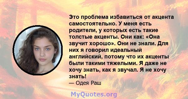 Это проблема избавиться от акцента самостоятельно. У меня есть родители, у которых есть такие толстые акценты. Они как: «Она звучит хорошо». Они не знали. Для них я говорил идеальный английский, потому что их акценты