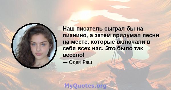 Наш писатель сыграл бы на пианино, а затем придумал песни на месте, которые включали в себя всех нас. Это было так весело!