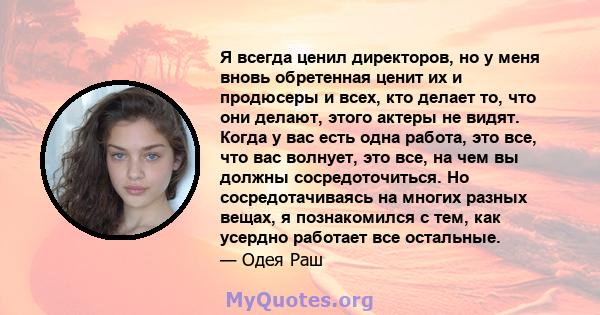 Я всегда ценил директоров, но у меня вновь обретенная ценит их и продюсеры и всех, кто делает то, что они делают, этого актеры не видят. Когда у вас есть одна работа, это все, что вас волнует, это все, на чем вы должны