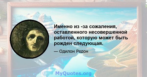 Именно из -за сожаления, оставленного несовершенной работой, которую может быть рожден следующая.