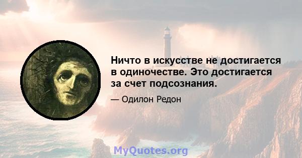 Ничто в искусстве не достигается в одиночестве. Это достигается за счет подсознания.