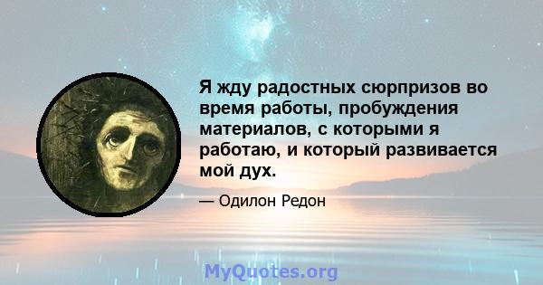 Я жду радостных сюрпризов во время работы, пробуждения материалов, с которыми я работаю, и который развивается мой дух.