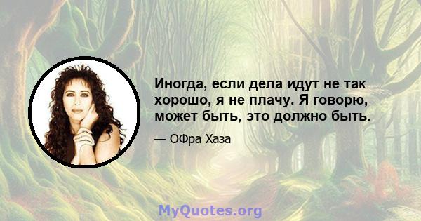 Иногда, если дела идут не так хорошо, я не плачу. Я говорю, может быть, это должно быть.