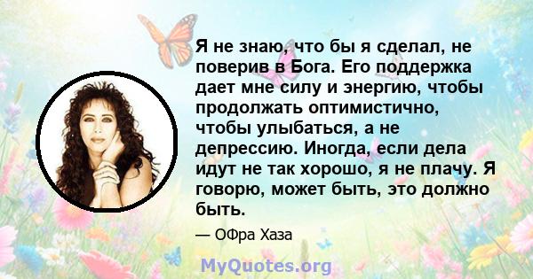 Я не знаю, что бы я сделал, не поверив в Бога. Его поддержка дает мне силу и энергию, чтобы продолжать оптимистично, чтобы улыбаться, а не депрессию. Иногда, если дела идут не так хорошо, я не плачу. Я говорю, может