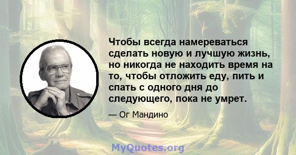 Чтобы всегда намереваться сделать новую и лучшую жизнь, но никогда не находить время на то, чтобы отложить еду, пить и спать с одного дня до следующего, пока не умрет.