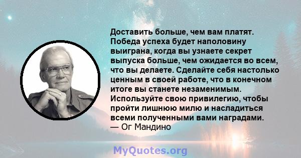 Доставить больше, чем вам платят. Победа успеха будет наполовину выиграна, когда вы узнаете секрет выпуска больше, чем ожидается во всем, что вы делаете. Сделайте себя настолько ценным в своей работе, что в конечном