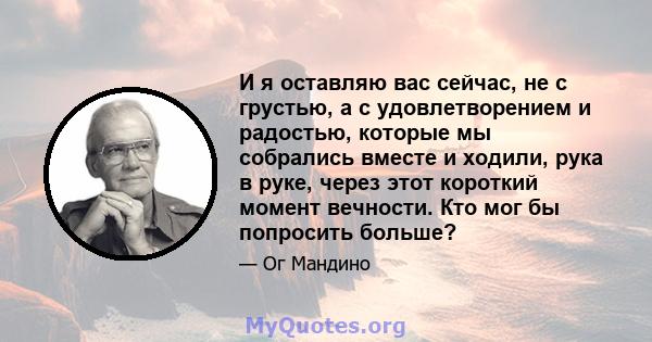 И я оставляю вас сейчас, не с грустью, а с удовлетворением и радостью, которые мы собрались вместе и ходили, рука в руке, через этот короткий момент вечности. Кто мог бы попросить больше?