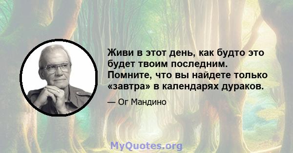 Живи в этот день, как будто это будет твоим последним. Помните, что вы найдете только «завтра» в календарях дураков.