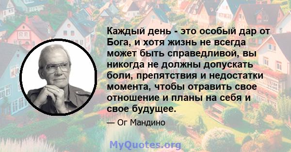 Каждый день - это особый дар от Бога, и хотя жизнь не всегда может быть справедливой, вы никогда не должны допускать боли, препятствия и недостатки момента, чтобы отравить свое отношение и планы на себя и свое будущее.