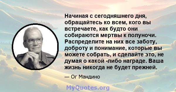 Начиная с сегодняшнего дня, обращайтесь ко всем, кого вы встречаете, как будто они собираются мертвы к полуночи. Распределите на них все заботу, доброту и понимание, которые вы можете собрать, и сделайте это, не думая о 