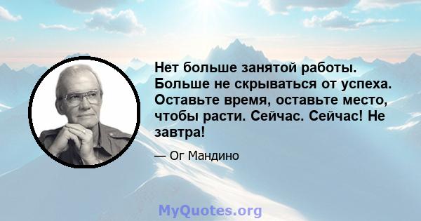 Нет больше занятой работы. Больше не скрываться от успеха. Оставьте время, оставьте место, чтобы расти. Сейчас. Сейчас! Не завтра!